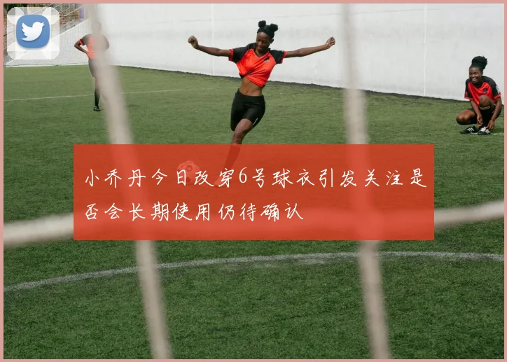 小乔丹今日改穿6号球衣引发关注是否会长期使用仍待确认