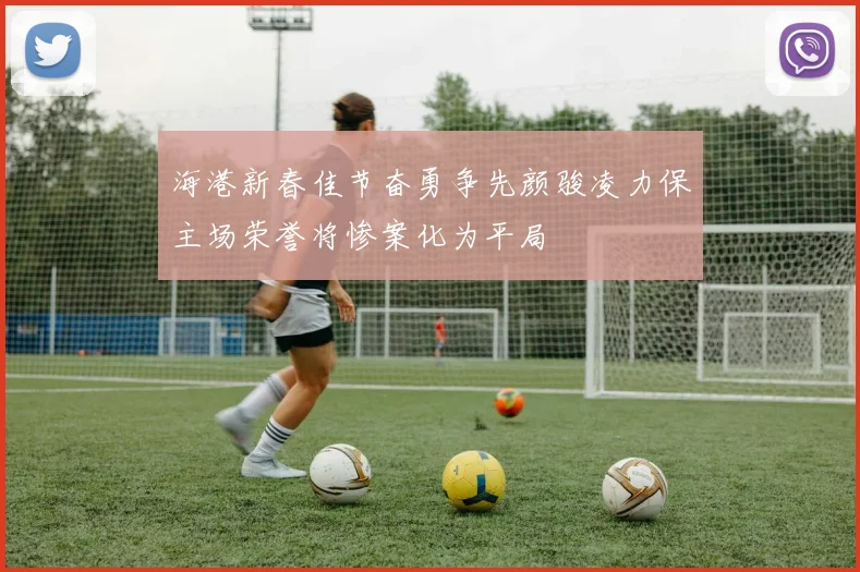 海港新春佳节奋勇争先颜骏凌力保主场荣誉将惨案化为平局