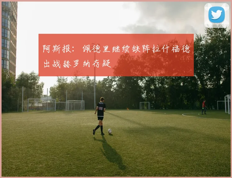 阿斯报：佩德里继续缺阵拉什福德出战赫罗纳存疑