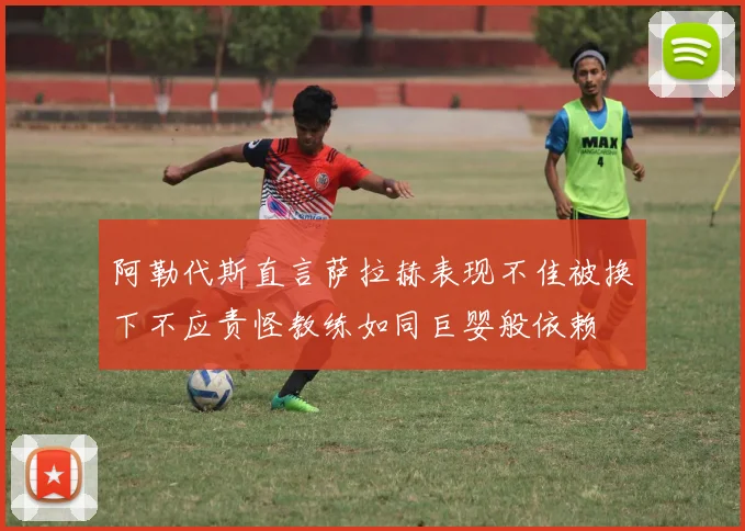 阿勒代斯直言萨拉赫表现不佳被换下不应责怪教练如同巨婴般依赖