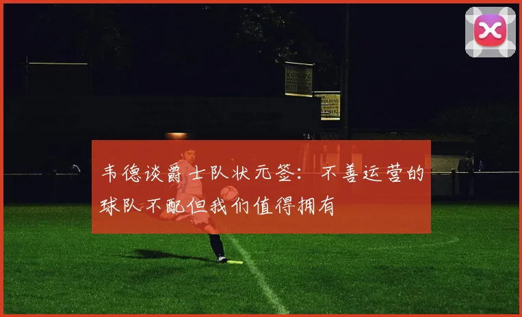 韦德谈爵士队状元签：不善运营的球队不配但我们值得拥有