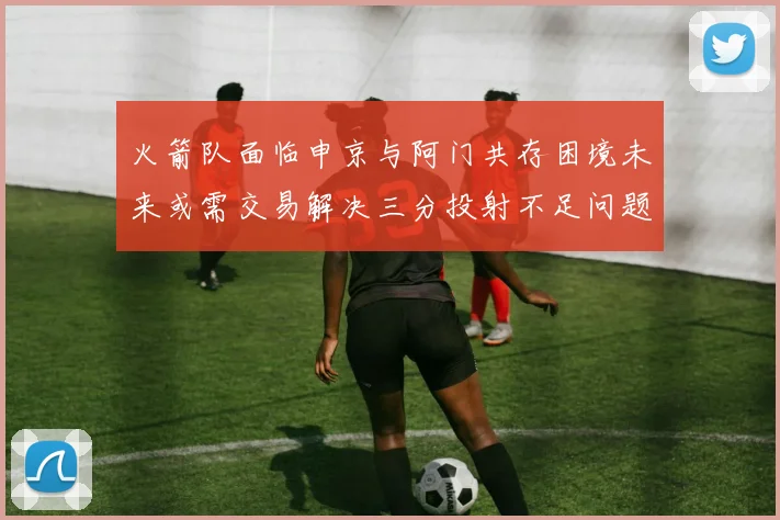 火箭队面临申京与阿门共存困境未来或需交易解决三分投射不足问题