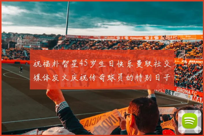 祝福朴智星45岁生日快乐曼联社交媒体发文庆祝传奇球员的特别日子