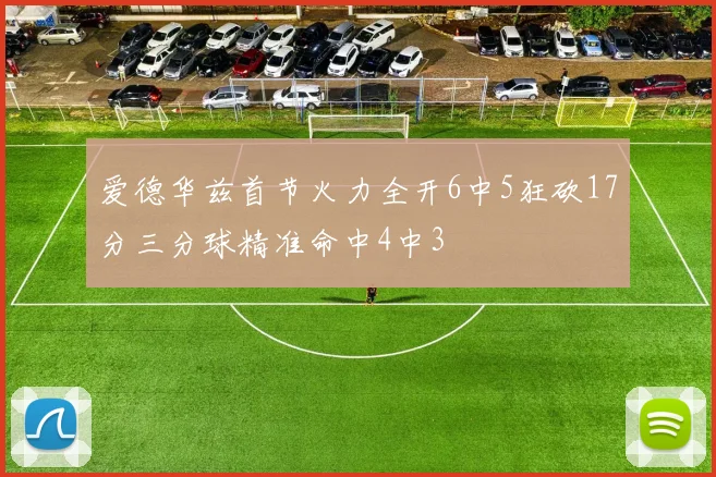 爱德华兹首节火力全开6中5狂砍17分三分球精准命中4中3