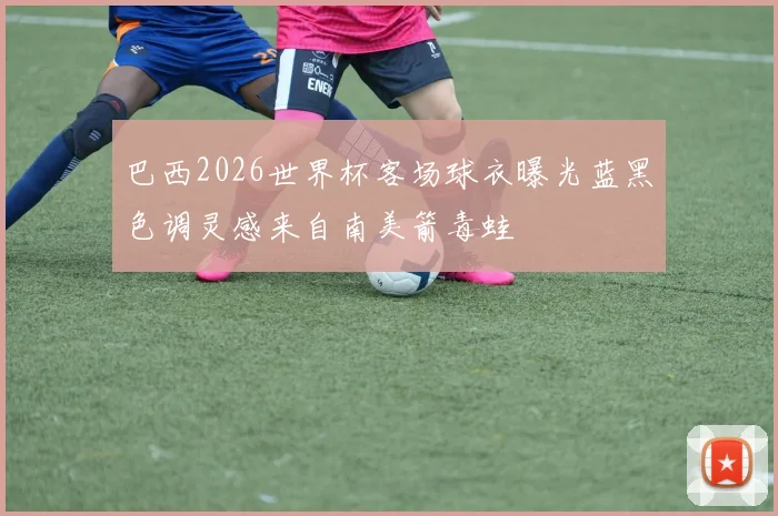 巴西2026世界杯客场球衣曝光蓝黑色调灵感来自南美箭毒蛙
