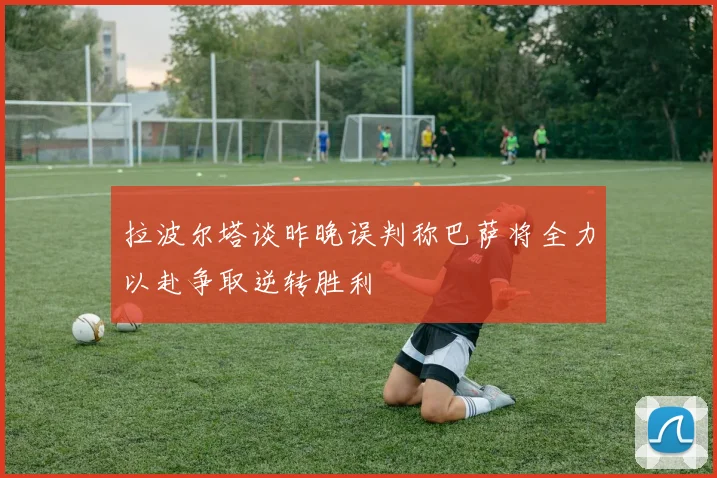 拉波尔塔谈昨晚误判称巴萨将全力以赴争取逆转胜利