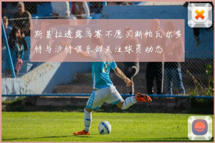 斯基拉透露马赛不愿买断帕瓦尔多特与沙特俱乐部关注球员动态