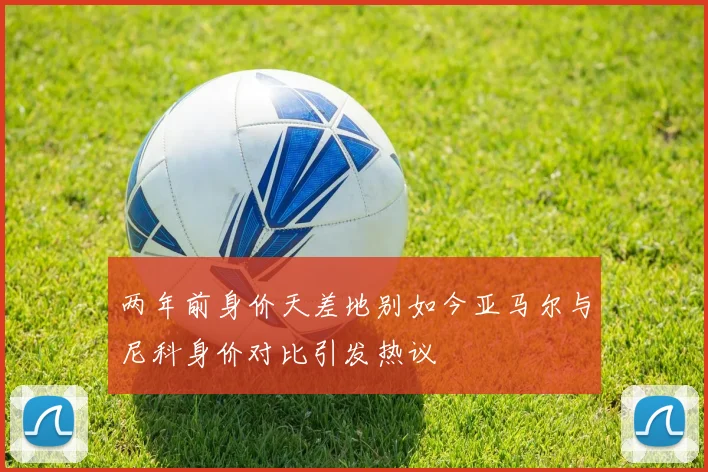 两年前身价天差地别如今亚马尔与尼科身价对比引发热议