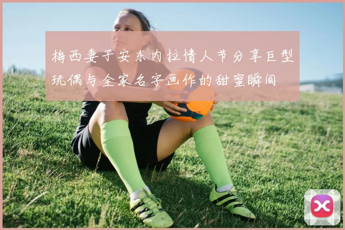 梅西妻子安东内拉情人节分享巨型玩偶与全家名字画作的甜蜜瞬间