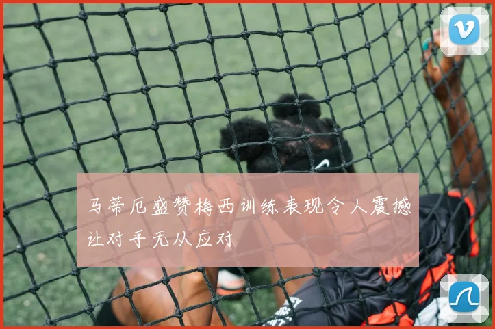 马蒂厄盛赞梅西训练表现令人震撼让对手无从应对