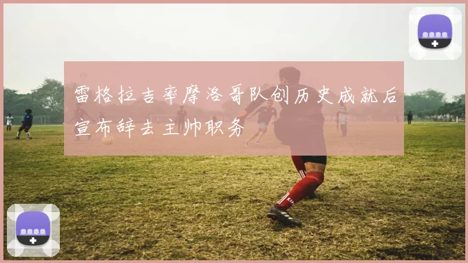 雷格拉吉率摩洛哥队创历史成就后宣布辞去主帅职务