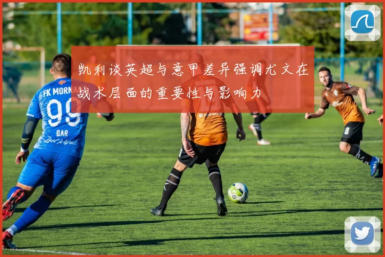 凯利谈英超与意甲差异强调尤文在战术层面的重要性与影响力