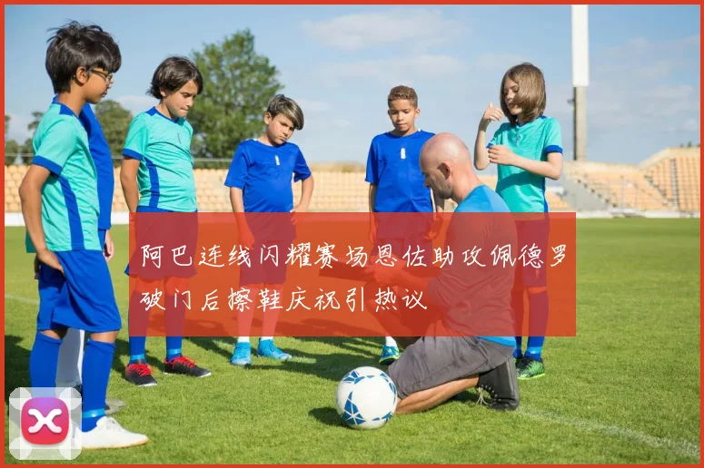 阿巴连线闪耀赛场恩佐助攻佩德罗破门后擦鞋庆祝引热议