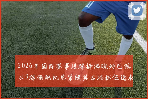 2026年国际赛事进球榜揭晓姆巴佩以9球领跑凯恩紧随其后格林伍德表现出色
