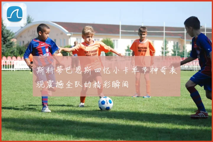 斯科蒂巴恩斯回忆小卡单节神奇表现震撼全队的精彩瞬间