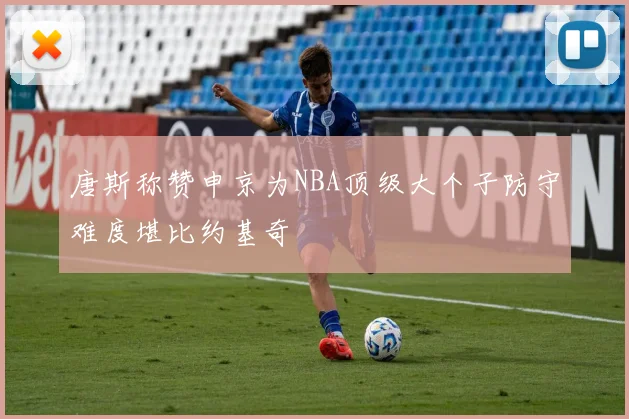 唐斯称赞申京为NBA顶级大个子防守难度堪比约基奇