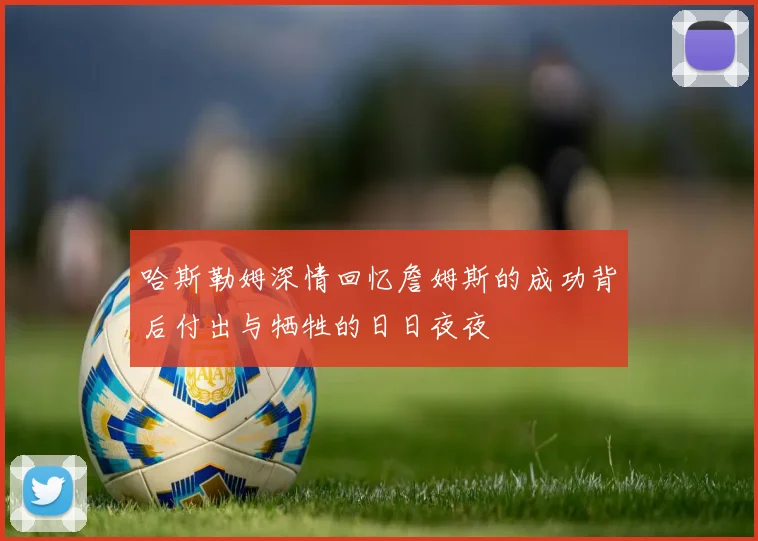 哈斯勒姆深情回忆詹姆斯的成功背后付出与牺牲的日日夜夜