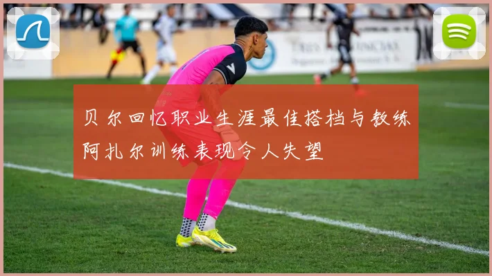 贝尔回忆职业生涯最佳搭档与教练阿扎尔训练表现令人失望