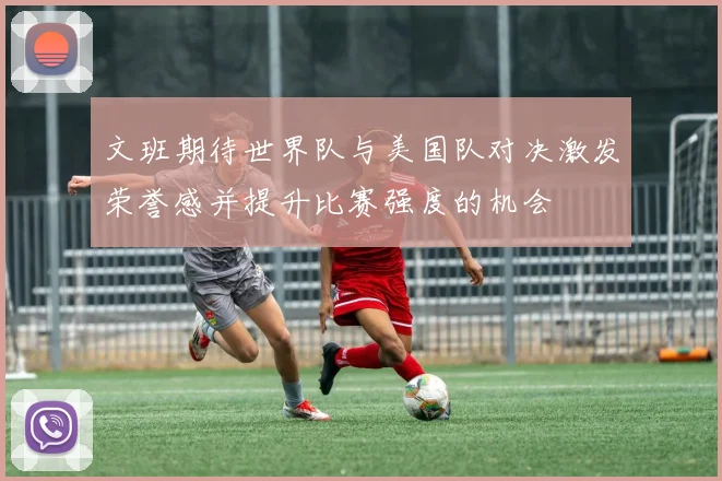 文班期待世界队与美国队对决激发荣誉感并提升比赛强度的机会